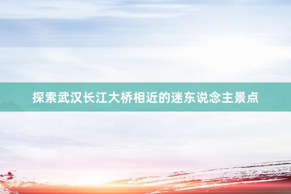 探索武汉长江大桥相近的迷东说念主景点